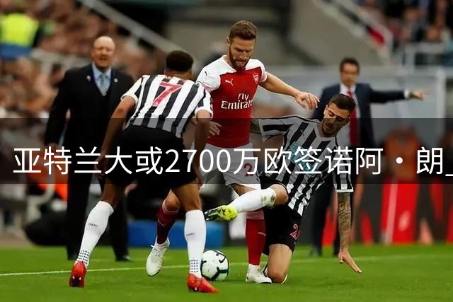 亚特兰大或2700万欧签诺阿·朗 转会形式尚存分歧