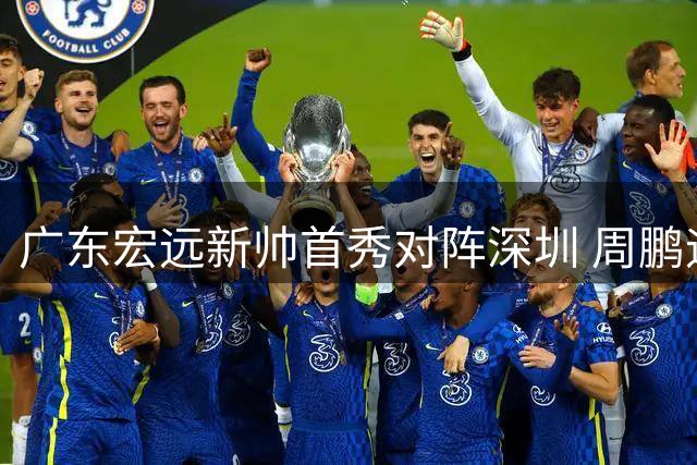广东宏远新帅首秀对阵深圳 周鹏迎击旧主胡明轩缺席