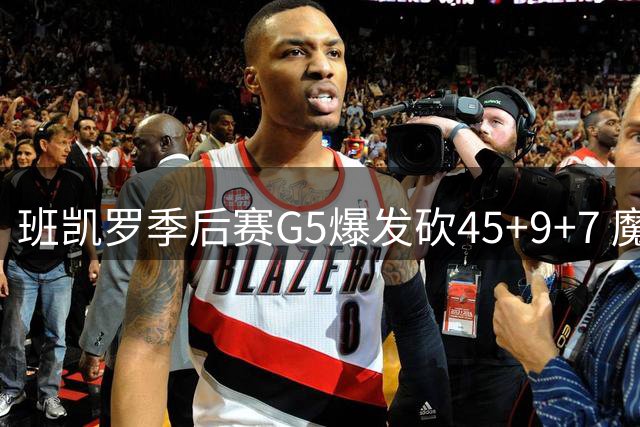 班凯罗季后赛G5爆发砍45+9+7 魔术新星闪耀首轮赛场