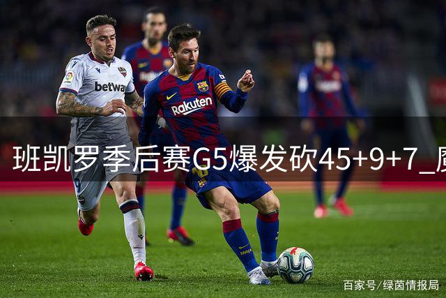 班凯罗季后赛G5爆发砍45+9+7 魔术新星闪耀首轮赛场