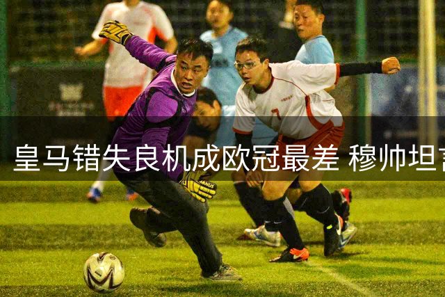 皇马错失良机成欧冠最差 穆帅坦言不满比赛表现
