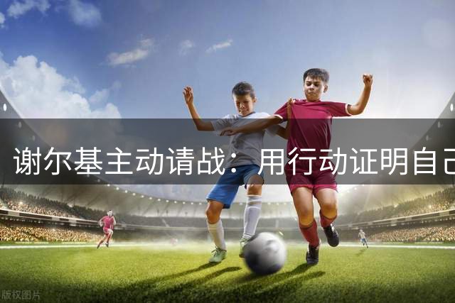 谢尔基主动请战：用行动证明自己值得留在场上